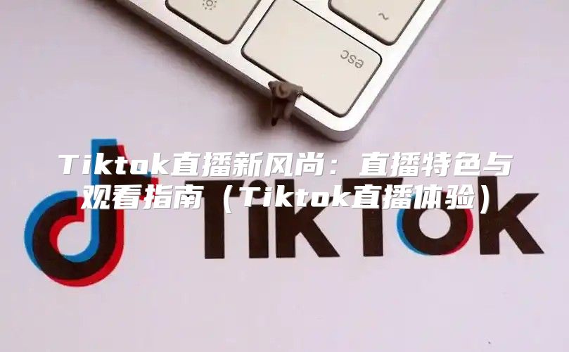 Tiktok直播新风尚：直播特色与观看指南Tiktok直播体验