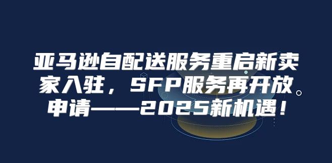 亚马逊自配送服务重启新卖家入驻，SFP服务再开放申请——2025新机遇！