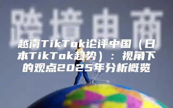 越南TikTok论评中国日本TikTok趋势：视角下的观点2025年分析概览
