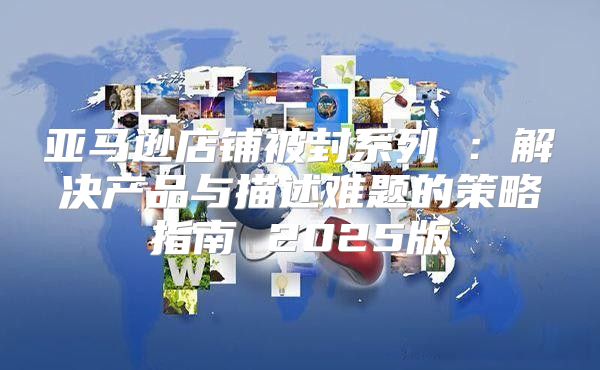 亚马逊店铺被封系列⑤：解决产品与描述难题的策略指南 2025版