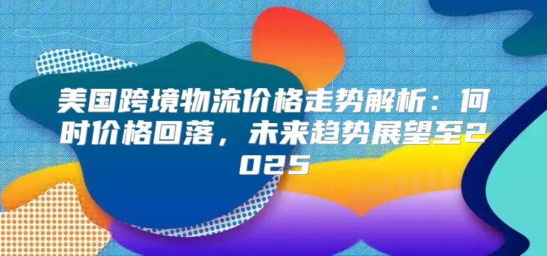 美国跨境物流价格走势解析：何时价格回落，未来趋势展望至2025