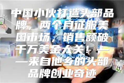 中国小伙打造头部品牌，两个月征服美国市场，销售额破千万美金大关！——来自他乡的头部品牌创业奇迹