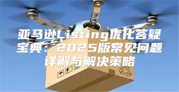 亚马逊Listing优化答疑宝典：2025版常见问题详解与解决策略