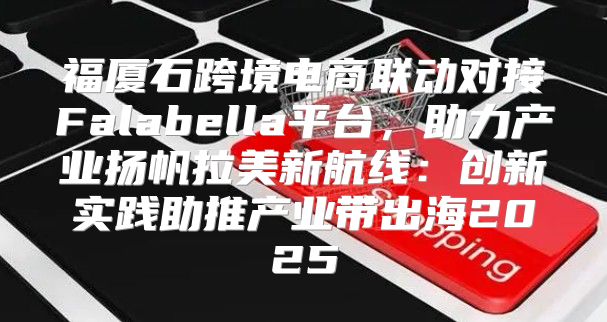 福厦石跨境电商联动对接Falabella平台，助力产业扬帆拉美新航线：创新实践助推产业带出海2025