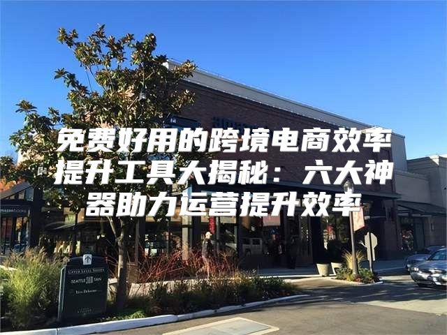 免费好用的跨境电商效率提升工具大揭秘：六大神器助力运营提升效率
