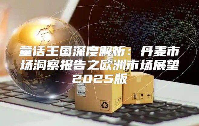 童话王国深度解析：丹麦市场洞察报告之欧洲市场展望2025版