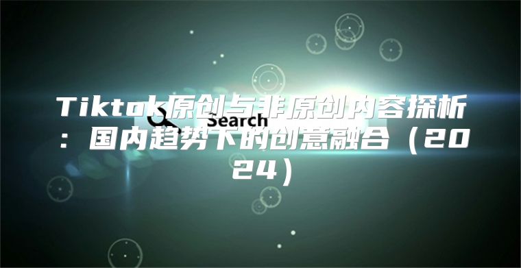 Tiktok原创与非原创内容探析：国内趋势下的创意融合2025