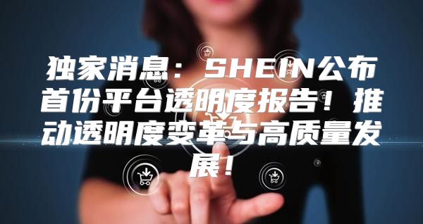 独家消息：SHEIN公布首份平台透明度报告！推动透明度变革与高质量发展！