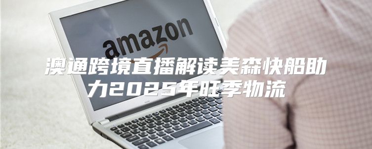 澳通跨境直播解读美森快船助力2025年旺季物流