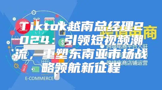 Tiktok越南总经理2025引领短视频潮流，重塑东南亚市场战略领航新征程