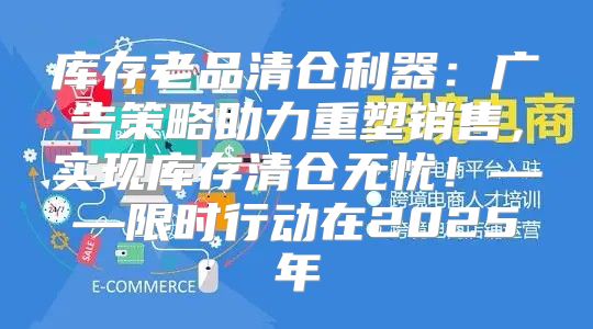 库存老品清仓利器：广告策略助力重塑销售，实现库存清仓无忧！——限时行动在2025年