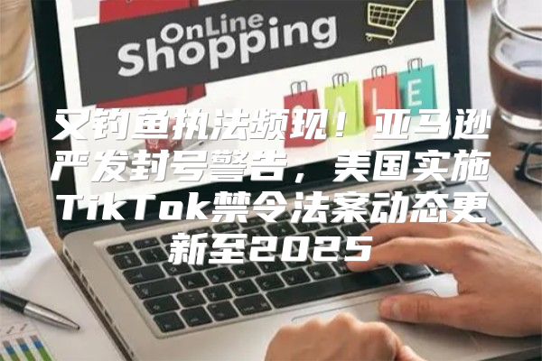 又钓鱼执法频现！亚马逊严发封号警告，美国实施TikTok禁令法案动态更新至2025