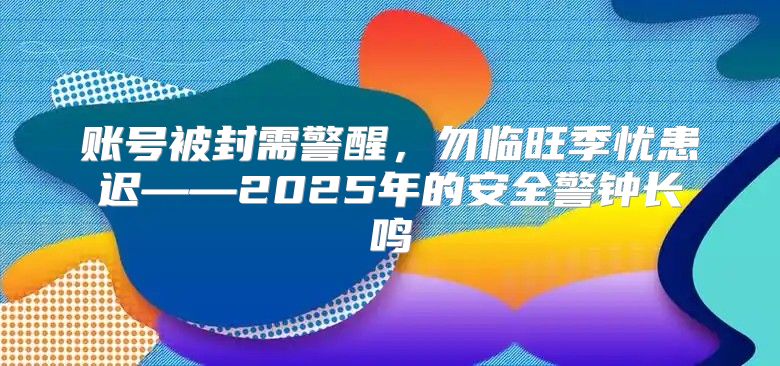 账号被封需警醒，勿临旺季忧患迟——2025年的安全警钟长鸣