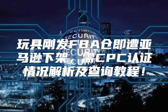玩具刚发FBA仓即遭亚马逊下架，需CPC认证情况解析及查询教程！