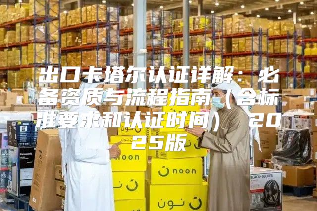 出口卡塔尔认证详解：必备资质与流程指南含标准要求和认证时间 2025版