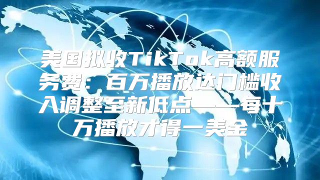 美国拟收TikTok高额服务费：百万播放达门槛收入调整至新低点——每十万播放才得一美金