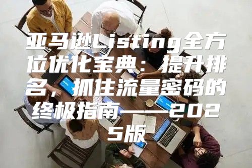 亚马逊Listing全方位优化宝典：提升排名，抓住流量密码的终极指南——2025版