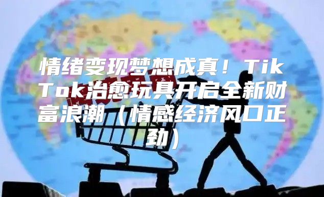 情绪变现梦想成真！TikTok治愈玩具开启全新财富浪潮情感经济风口正劲