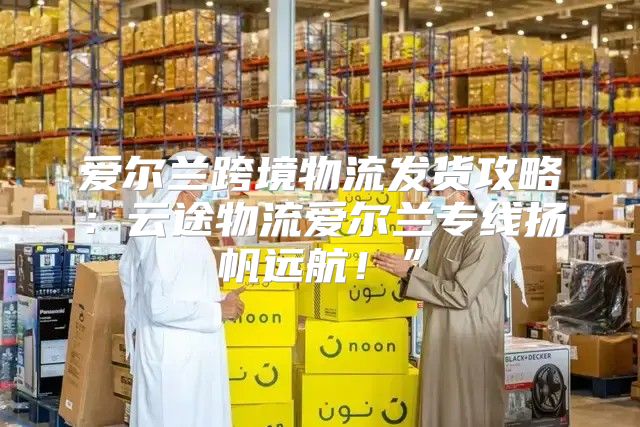 爱尔兰跨境物流发货攻略：云途物流爱尔兰专线扬帆远航！”