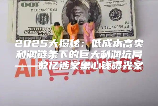 2025大揭秘：低成本高卖利润链条下的巨大利润坑局——数亿涉案黑心钱曝光案
