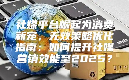 社媒平台崛起为消费新宠，无效策略优化指南：如何提升社媒营销效能至2025？