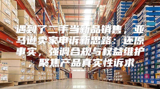 遇到了二手当新品销售，亚马逊卖家申诉新思路：还原事实，强调合规与权益维护，聚焦产品真实性诉求