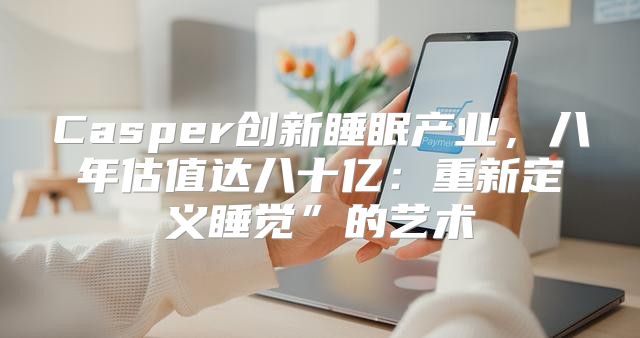 Casper创新睡眠产业，八年估值达八十亿：重新定义睡觉”的艺术