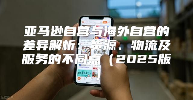 亚马逊自营与海外自营的差异解析：货源、物流及服务的不同点2025版