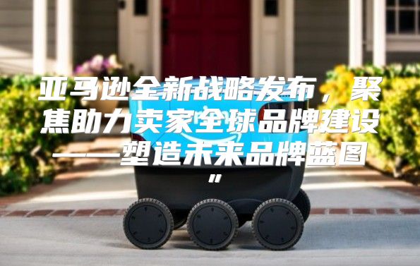 亚马逊全新战略发布，聚焦助力卖家全球品牌建设——塑造未来品牌蓝图”
