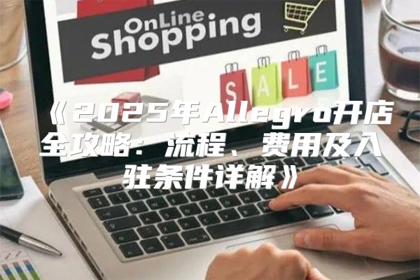 2025年Allegro开店全攻略：流程、费用及入驻条件详解