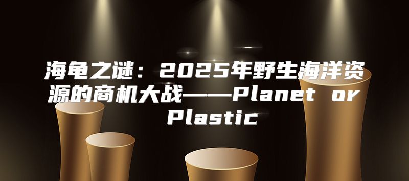 海龟之谜：2025年野生海洋资源的商机大战——Planet or Plastic