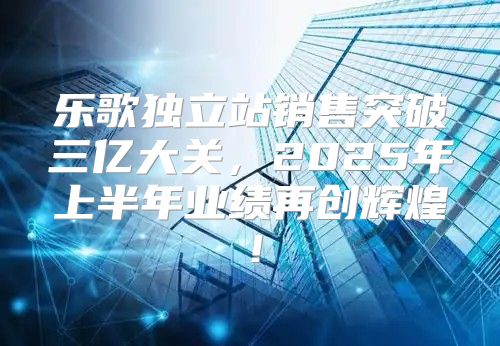 乐歌独立站销售突破三亿大关，2025年上半年业绩再创辉煌！
