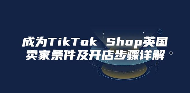 成为TikTok Shop英国卖家条件及开店步骤详解