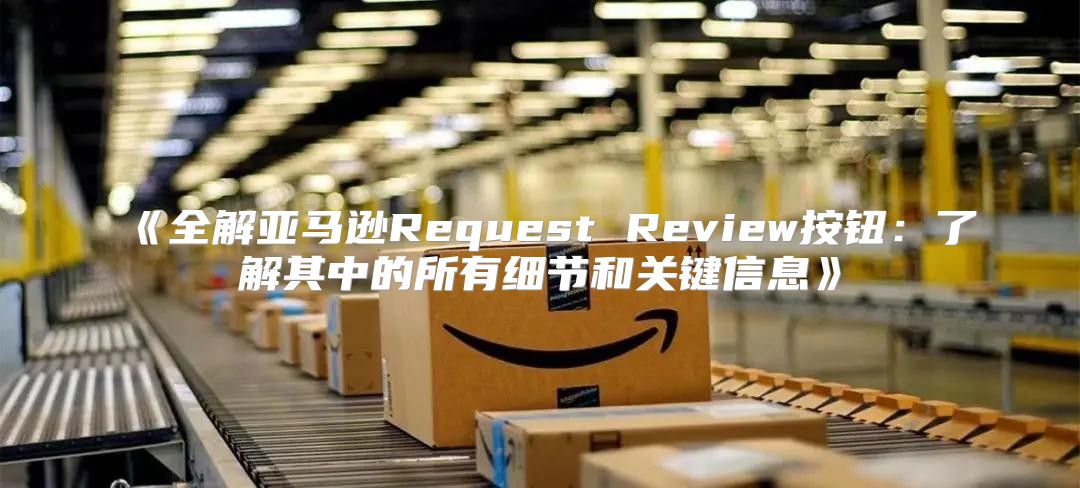 全解亚马逊RequestReview按钮：了解其中的所有细节和关键信息