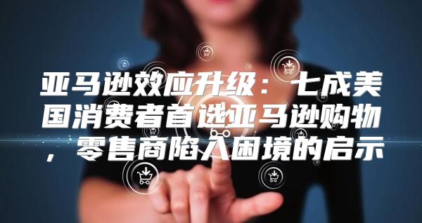亚马逊效应升级：七成美国消费者首选亚马逊购物，零售商陷入困境的启示