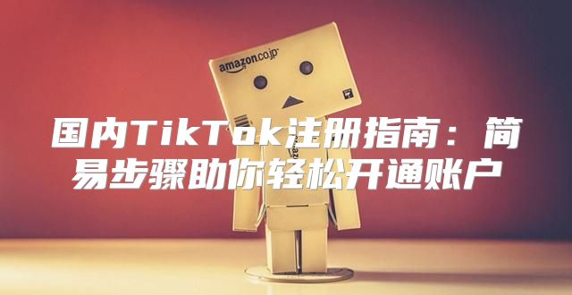 国内TikTok注册指南：简易步骤助你轻松开通账户