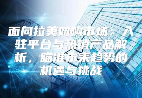 面向拉美网购市场：入驻平台与热销产品解析，瞄准未来趋势的机遇与挑战
