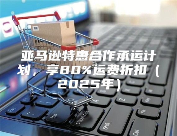 亚马逊特惠合作承运计划，享80%运费折扣2025年