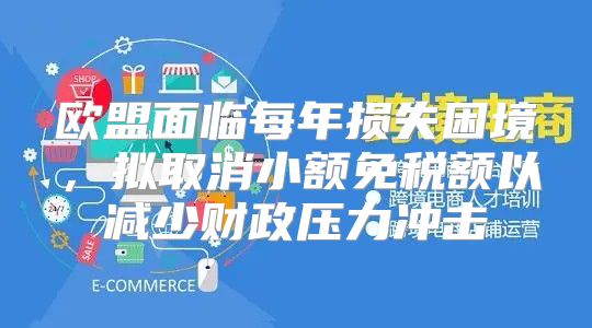 欧盟面临每年损失困境，拟取消小额免税额以减少财政压力冲击