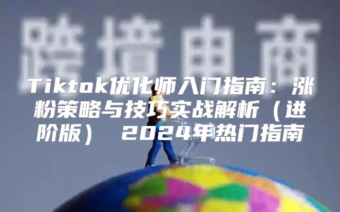 Tiktok优化师入门指南：涨粉策略与技巧实战解析进阶版 2025年热门指南