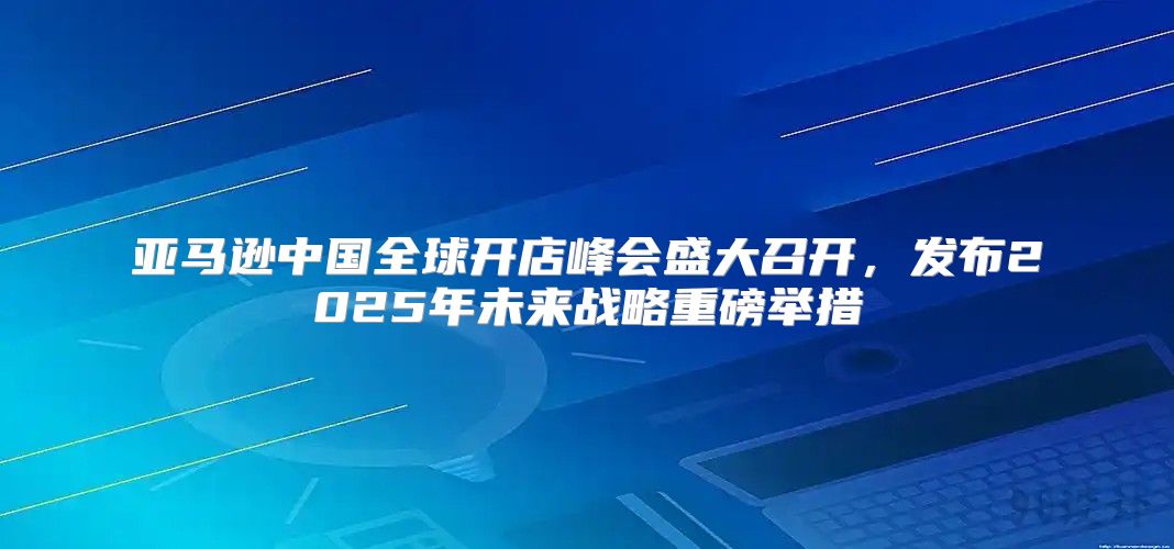 亚马逊中国全球开店峰会盛大召开，发布2025年未来战略重磅举措