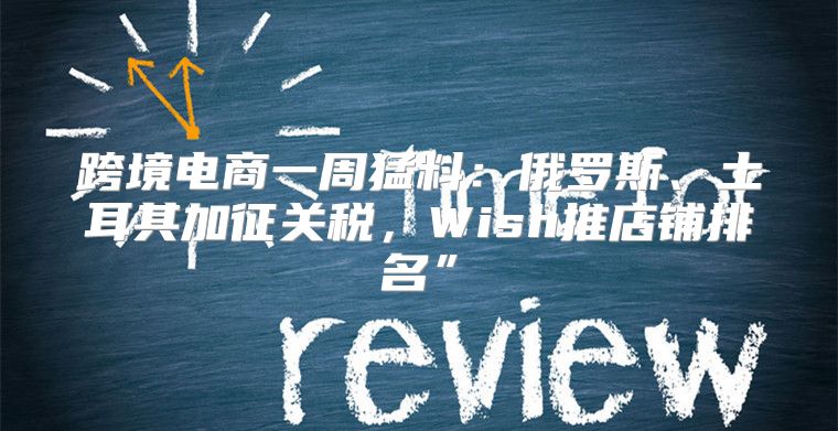 跨境电商一周猛料：俄罗斯、土耳其加征关税，Wish推店铺排名”
