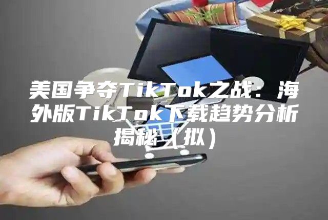 美国争夺TikTok之战：海外版TikTok下载趋势分析揭秘拟