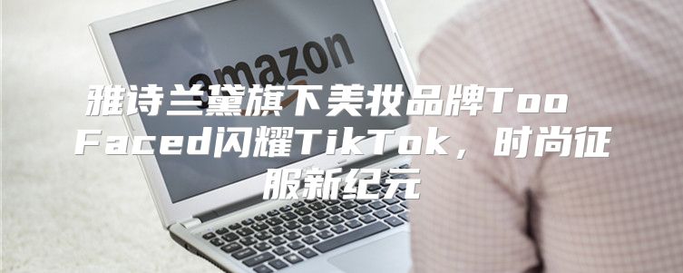 雅诗兰黛旗下美妆品牌Too Faced闪耀TikTok，时尚征服新纪元