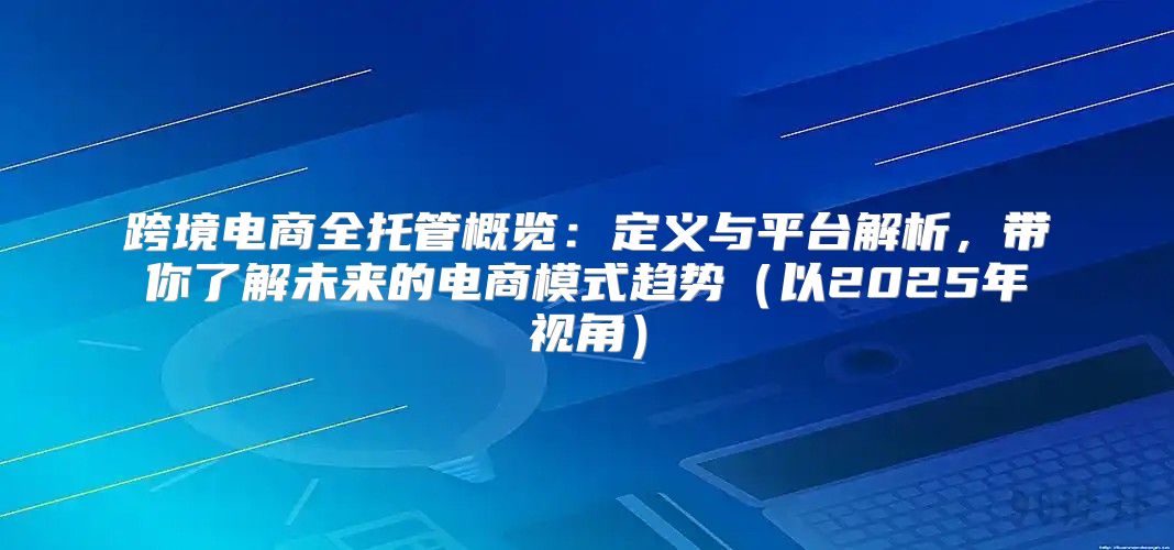 跨境电商全托管概览：定义与平台解析，带你了解未来的电商模式趋势以2025年视角