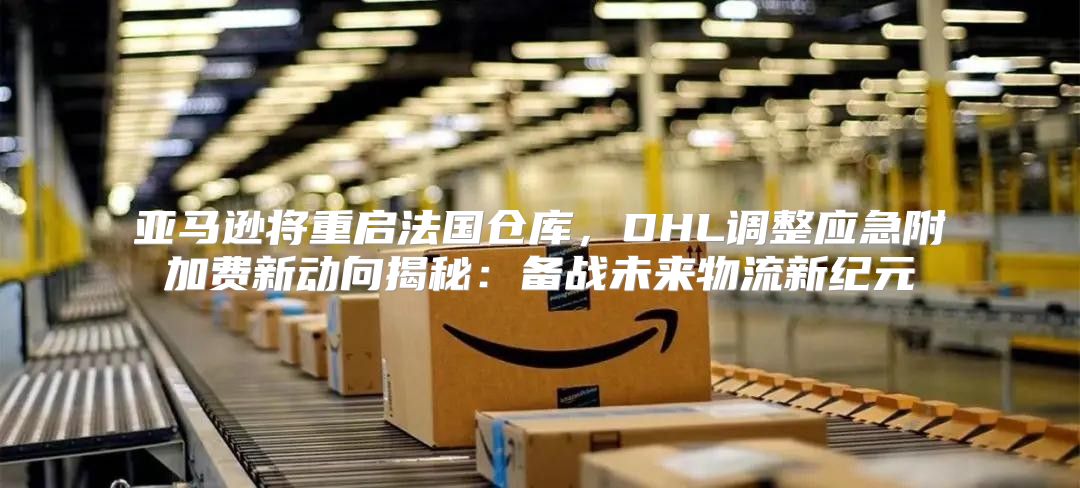 亚马逊将重启法国仓库，DHL调整应急附加费新动向揭秘：备战未来物流新纪元