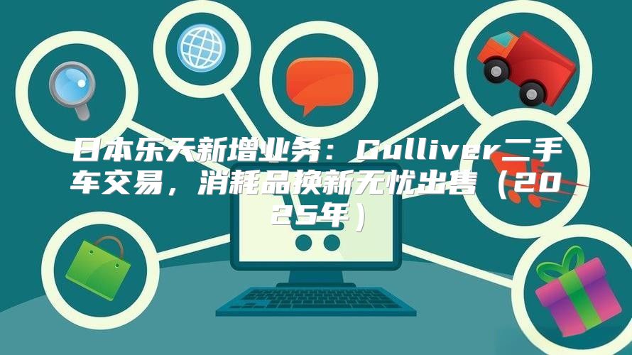 日本乐天新增业务：Gulliver二手车交易，消耗品换新无忧出售2025年
