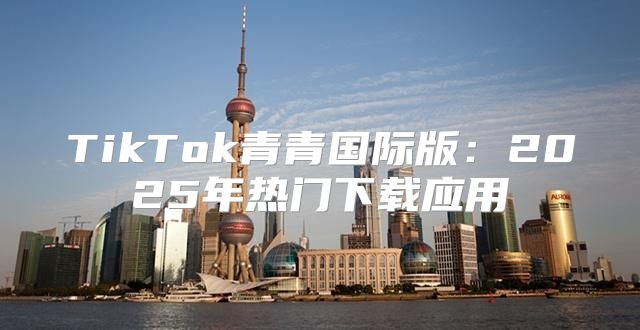 TikTok青青国际版：2025年热门下载应用