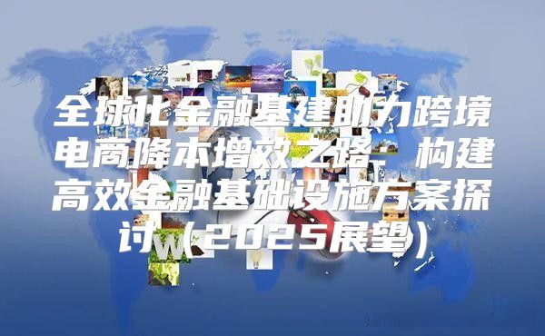 全球化金融基建助力跨境电商降本增效之路：构建高效金融基础设施方案探讨2025展望