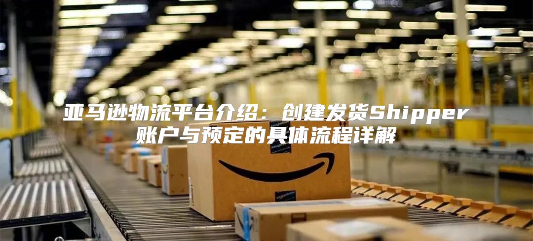 亚马逊物流平台介绍：创建发货Shipper账户与预定的具体流程详解